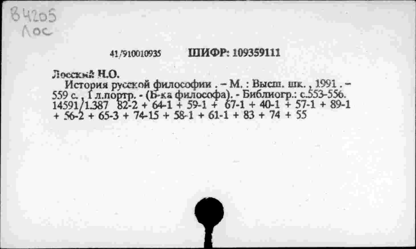 ﻿41/9100X0935 ШИФР: 109359111
Лосскнй Ч.О.
История русской философии . - М.: Высш. шк., 1991. -559 с., 1 л.портр. - (Ь-ка философа). - Библиогр.: с553-55б. 14591/1387 82-2 + 64-1 + 59-1 + 67-1 + 40-1 + 57-1 + 89-1 + 56-2 + 65-3 + 74-15 + 58-1 + 61-1 + 83 + 74 + 55